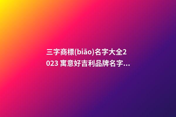 三字商標(biāo)名字大全2023 寓意好吉利品牌名字,起名之家-第1張-商標(biāo)起名-玄機(jī)派